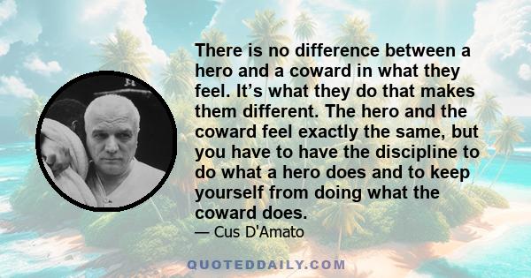 There is no difference between a hero and a coward in what they feel. It’s what they do that makes them different. The hero and the coward feel exactly the same, but you have to have the discipline to do what a hero