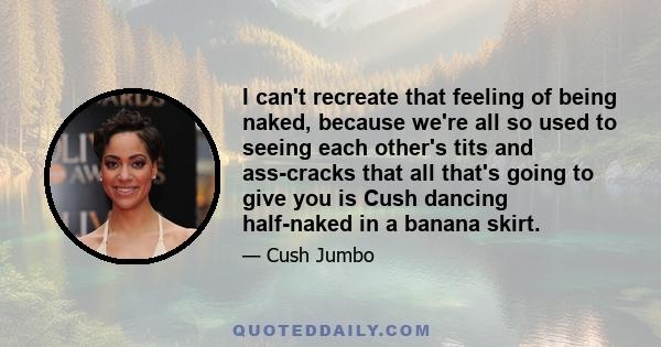 I can't recreate that feeling of being naked, because we're all so used to seeing each other's tits and ass-cracks that all that's going to give you is Cush dancing half-naked in a banana skirt.