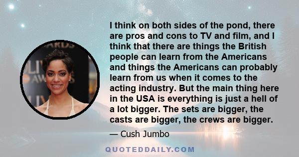 I think on both sides of the pond, there are pros and cons to TV and film, and I think that there are things the British people can learn from the Americans and things the Americans can probably learn from us when it