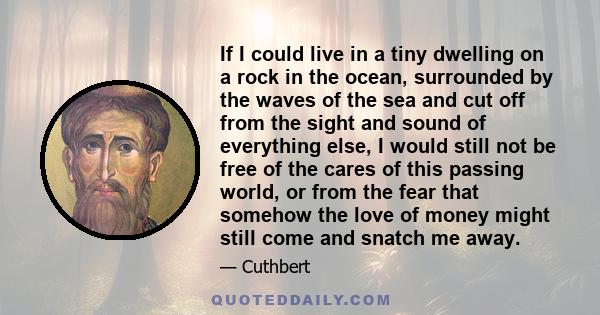 If I could live in a tiny dwelling on a rock in the ocean, surrounded by the waves of the sea and cut off from the sight and sound of everything else, I would still not be free of the cares of this passing world, or