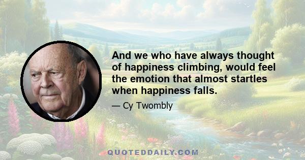 And we who have always thought of happiness climbing, would feel the emotion that almost startles when happiness falls.