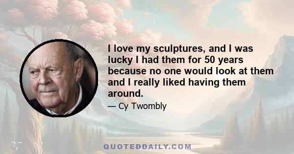 I love my sculptures, and I was lucky I had them for 50 years because no one would look at them and I really liked having them around.