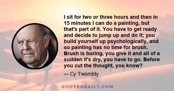 I sit for two or three hours and then in 15 minutes I can do a painting, but that's part of it. You have to get ready and decide to jump up and do it; you build yourself up psychologically, and so painting has no time