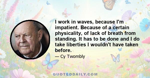 I work in waves, because I'm impatient. Because of a certain physicality, of lack of breath from standing. It has to be done and I do take liberties I wouldn't have taken before.