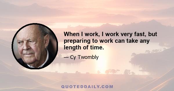 When I work, I work very fast, but preparing to work can take any length of time.