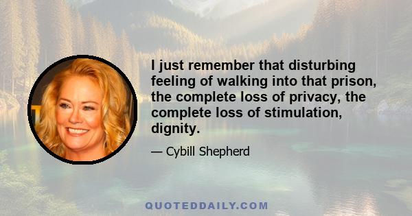 I just remember that disturbing feeling of walking into that prison, the complete loss of privacy, the complete loss of stimulation, dignity.