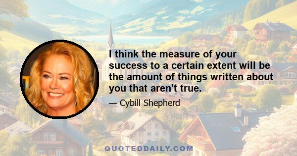 I think the measure of your success to a certain extent will be the amount of things written about you that aren't true.