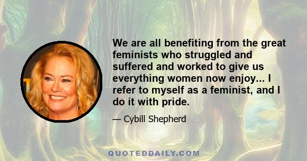 We are all benefiting from the great feminists who struggled and suffered and worked to give us everything women now enjoy... I refer to myself as a feminist, and I do it with pride.