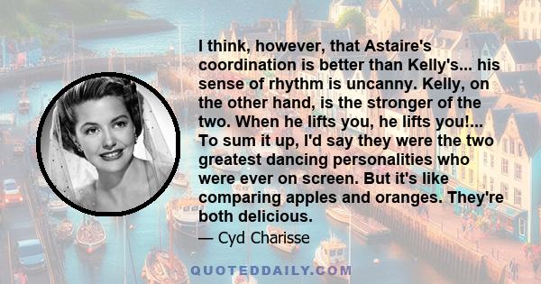 I think, however, that Astaire's coordination is better than Kelly's... his sense of rhythm is uncanny. Kelly, on the other hand, is the stronger of the two. When he lifts you, he lifts you!... To sum it up, I'd say