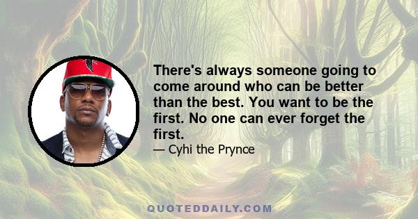 There's always someone going to come around who can be better than the best. You want to be the first. No one can ever forget the first.