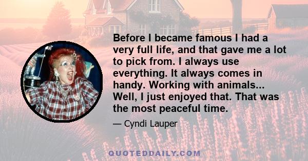 Before I became famous I had a very full life, and that gave me a lot to pick from. I always use everything. It always comes in handy. Working with animals... Well, I just enjoyed that. That was the most peaceful time.