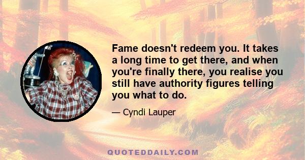 Fame doesn't redeem you. It takes a long time to get there, and when you're finally there, you realise you still have authority figures telling you what to do.