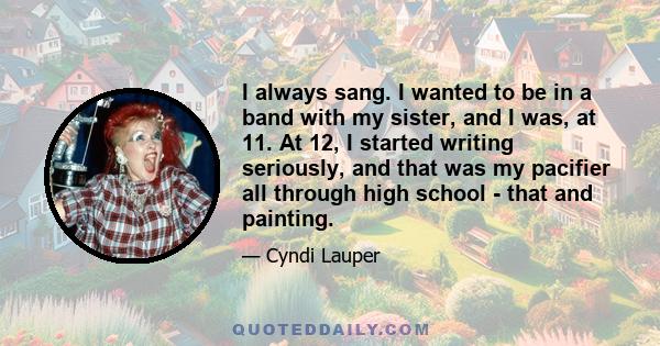 I always sang. I wanted to be in a band with my sister, and I was, at 11. At 12, I started writing seriously, and that was my pacifier all through high school - that and painting.