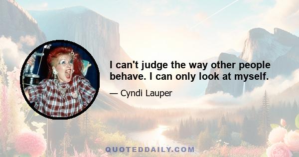 I can't judge the way other people behave. I can only look at myself.