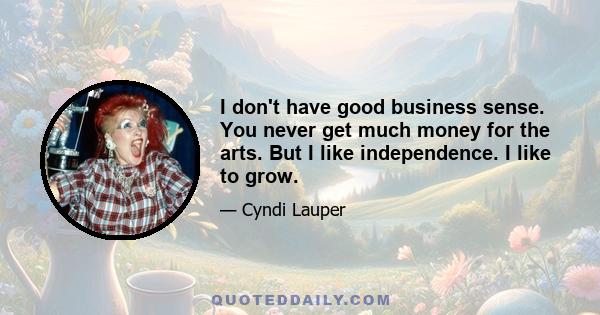 I don't have good business sense. You never get much money for the arts. But I like independence. I like to grow.