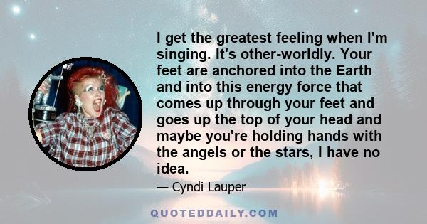 I get the greatest feeling when I'm singing. It's other-worldly. Your feet are anchored into the Earth and into this energy force that comes up through your feet and goes up the top of your head and maybe you're holding 