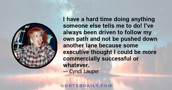 I have a hard time doing anything someone else tells me to do! I've always been driven to follow my own path and not be pushed down another lane because some executive thought I could be more commercially successful or