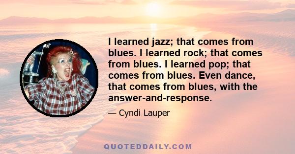 I learned jazz; that comes from blues. I learned rock; that comes from blues. I learned pop; that comes from blues. Even dance, that comes from blues, with the answer-and-response.