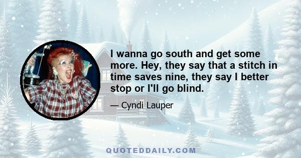 I wanna go south and get some more. Hey, they say that a stitch in time saves nine, they say I better stop or I'll go blind.