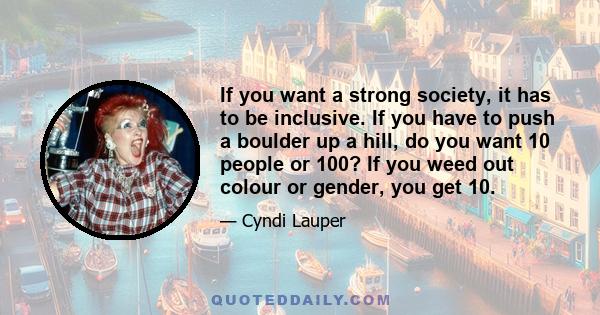 If you want a strong society, it has to be inclusive. If you have to push a boulder up a hill, do you want 10 people or 100? If you weed out colour or gender, you get 10.