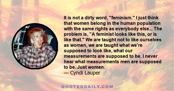 It is not a dirty word, feminism. I just think that women belong in the human population with the same rights as everybody else... The problem is, A feminist looks like this, or is like that. We are taught not to like