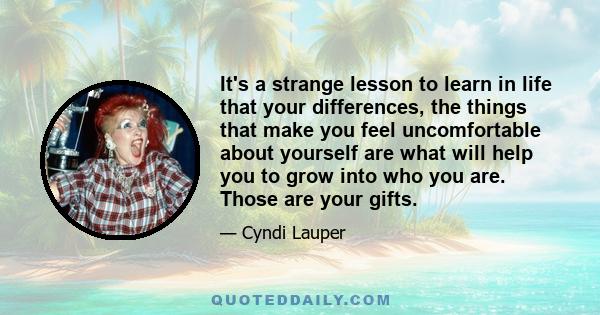 It's a strange lesson to learn in life that your differences, the things that make you feel uncomfortable about yourself are what will help you to grow into who you are. Those are your gifts.