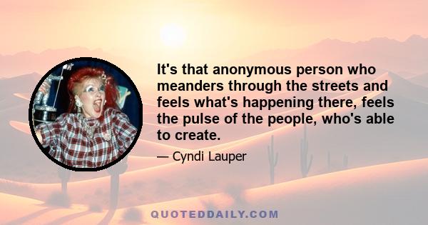 It's that anonymous person who meanders through the streets and feels what's happening there, feels the pulse of the people, who's able to create.