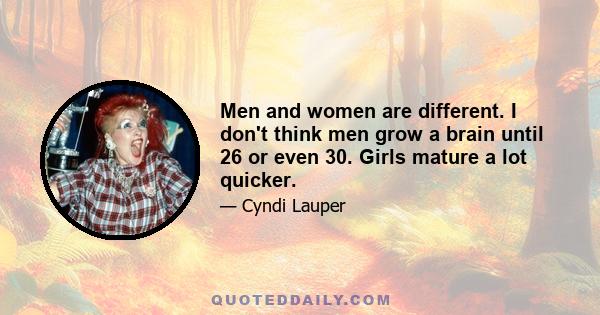 Men and women are different. I don't think men grow a brain until 26 or even 30. Girls mature a lot quicker.