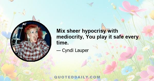 Mix sheer hypocrisy with mediocrity, You play it safe every time.