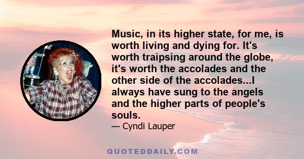 Music, in its higher state, for me, is worth living and dying for. It's worth traipsing around the globe, it's worth the accolades and the other side of the accolades...I always have sung to the angels and the higher