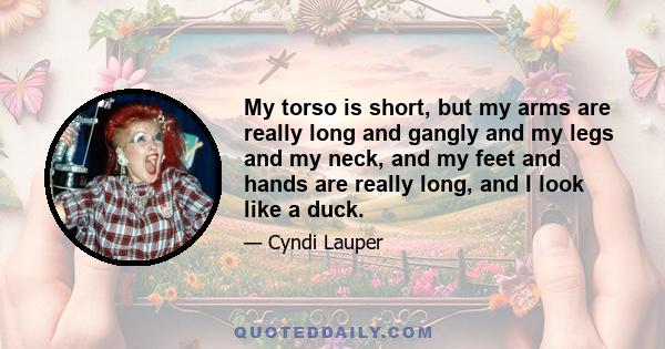 My torso is short, but my arms are really long and gangly and my legs and my neck, and my feet and hands are really long, and I look like a duck.