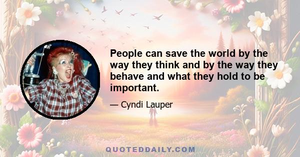 People can save the world by the way they think and by the way they behave and what they hold to be important.