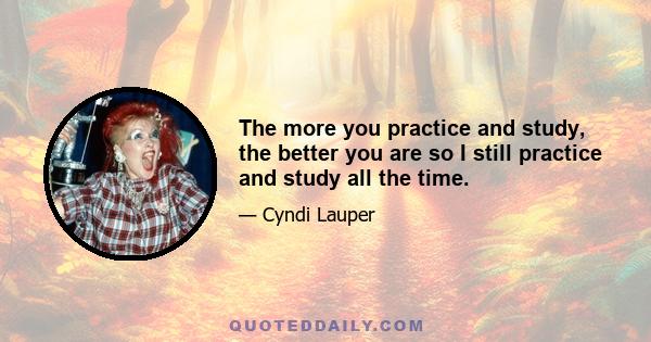 The more you practice and study, the better you are so I still practice and study all the time.