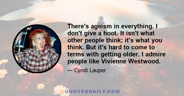 There's ageism in everything. I don't give a hoot. It isn't what other people think; it's what you think. But it's hard to come to terms with getting older. I admire people like Vivienne Westwood.