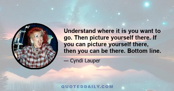 Understand where it is you want to go. Then picture yourself there. If you can picture yourself there, then you can be there. Bottom line.