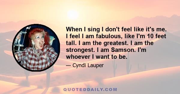 When I sing I don't feel like it's me. I feel I am fabulous, like I'm 10 feet tall. I am the greatest. I am the strongest. I am Samson. I'm whoever I want to be.