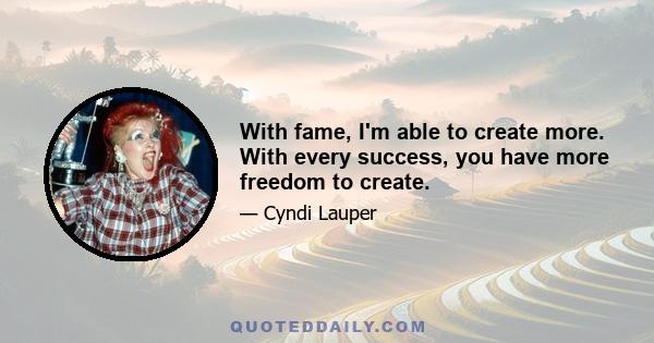 With fame, I'm able to create more. With every success, you have more freedom to create.