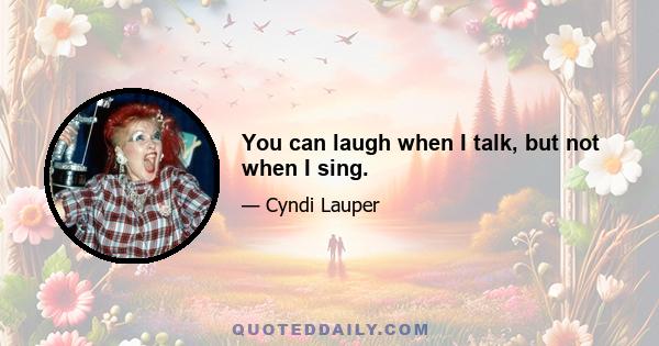 You can laugh when I talk, but not when I sing.