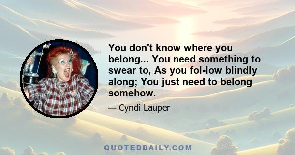 You don't know where you belong... You need something to swear to, As you fol-low blindly along; You just need to belong somehow.