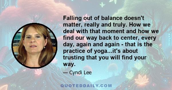 Falling out of balance doesn't matter, really and truly. How we deal with that moment and how we find our way back to center, every day, again and again - that is the practice of yoga...it's about trusting that you will 