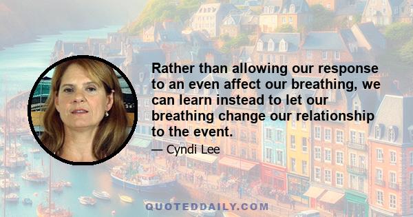 Rather than allowing our response to an even affect our breathing, we can learn instead to let our breathing change our relationship to the event.