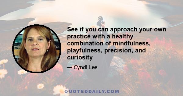 See if you can approach your own practice with a healthy combination of mindfulness, playfulness, precision, and curiosity