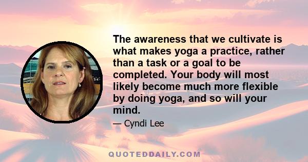 The awareness that we cultivate is what makes yoga a practice, rather than a task or a goal to be completed. Your body will most likely become much more flexible by doing yoga, and so will your mind.