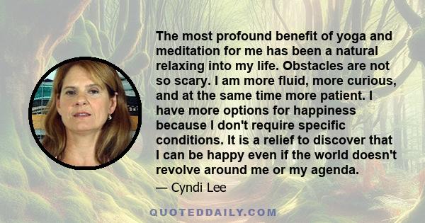 The most profound benefit of yoga and meditation for me has been a natural relaxing into my life. Obstacles are not so scary. I am more fluid, more curious, and at the same time more patient. I have more options for