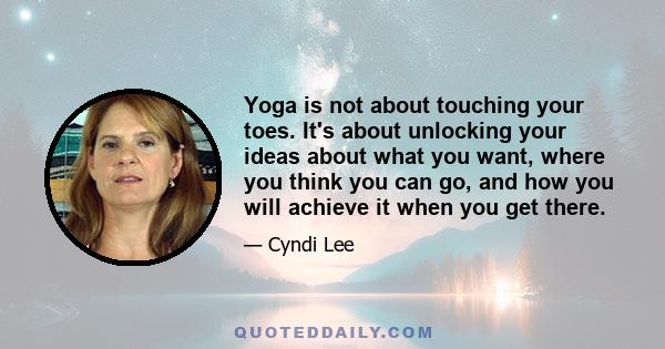 Yoga is not about touching your toes. It's about unlocking your ideas about what you want, where you think you can go, and how you will achieve it when you get there.