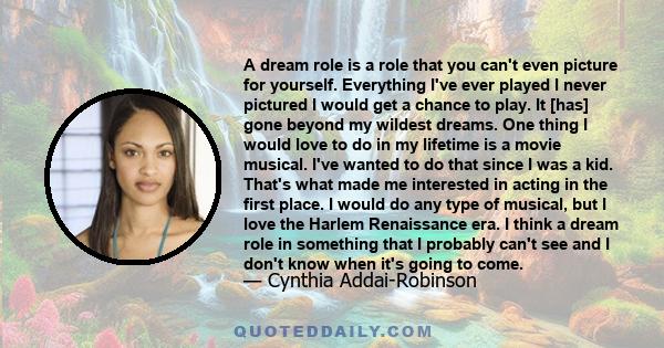 A dream role is a role that you can't even picture for yourself. Everything I've ever played I never pictured I would get a chance to play. It [has] gone beyond my wildest dreams. One thing I would love to do in my