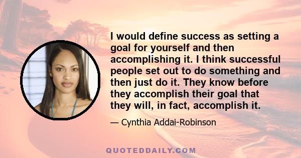 I would define success as setting a goal for yourself and then accomplishing it. I think successful people set out to do something and then just do it. They know before they accomplish their goal that they will, in