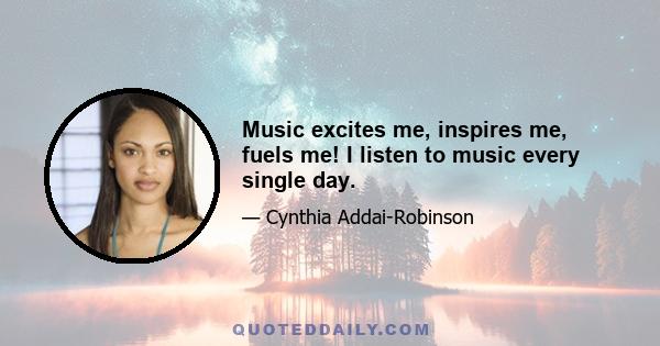 Music excites me, inspires me, fuels me! I listen to music every single day.