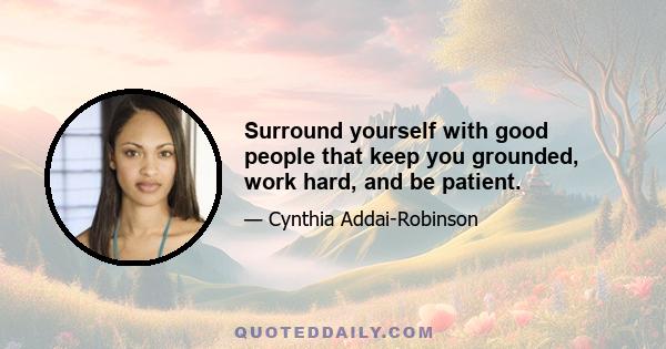 Surround yourself with good people that keep you grounded, work hard, and be patient.