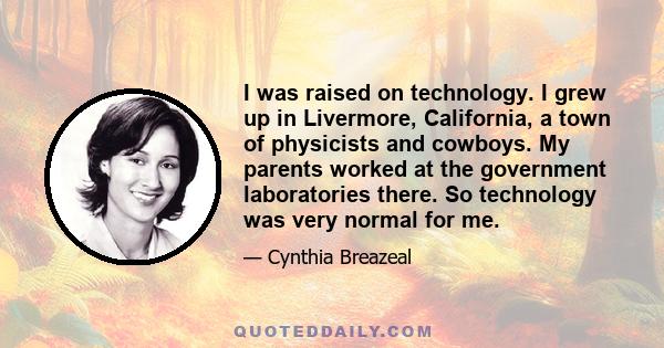 I was raised on technology. I grew up in Livermore, California, a town of physicists and cowboys. My parents worked at the government laboratories there. So technology was very normal for me.